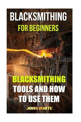 Blacksmithing For Beginners: Blacksmithing Tools And How To Use Them by White, John