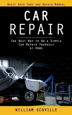 Car Repair: Basic Auto Care and Repair Manual (The Best Way to Do a Simple Car Repair Yourself at Home) by Scoville, William