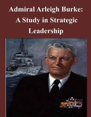 Admiral Arleigh Burke - A Study in Strategic Leadership Paperback Createspace Independent Publishing Platform