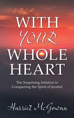 With Your Whole Heart: The Surprising Solution to Conquering the Spirit of Jezebel by McGowan, Harriet