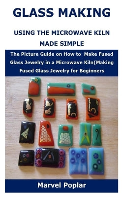 Glass Making Using the Microwave Kiln Made Simple: The Picture Guide on How to Make Fused Glass Jewelry in a Microwave Kiln(Making Fused Glass Jewelry by Poplar, Marvel