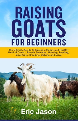 Raising Goats for Beginners: The Ultimate Guide to Raising a Happy and Healthy Herd of Goats - Breeds Selection, Housing, Feeding, Goat Care, Breed Paperback Independently Published