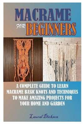 Macramé for Beginners: A Complete Guide to Learn Macramé Basic Knots and Techniques to Make Amazing Projects for Your Home and Gardens by Dickson, Laural