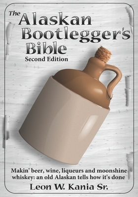 The Alaskan Bootlegger's Bible, Second Edition: Makin' Beer, Wine, Liqueurs and Moonshine Whiskey: An old Alaskan tells how it is done. Paperback Independently Published