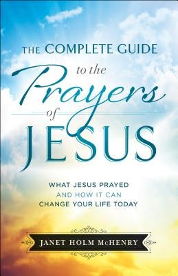 The Complete Guide to the Prayers of Jesus: What Jesus Prayed and How It Can Change Your Life Today by McHenry, Janet Holm