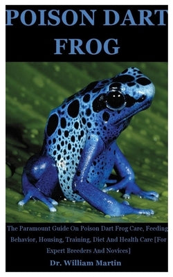 Poison Dart Frog: The Paramount Guide On Poison Dart Frog Care, Feeding, Behavior, Housing, Training, Diet And Health Care [For Expert B by Martin, William