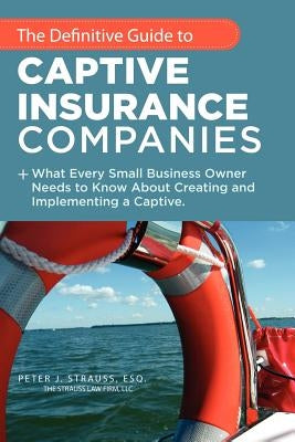 The Definitive Guide to Captive Insurance Companies: What Every Small Business Owner Needs to Know About Creating and Implementing a Captive by Strauss J. D. LL M., Peter J.