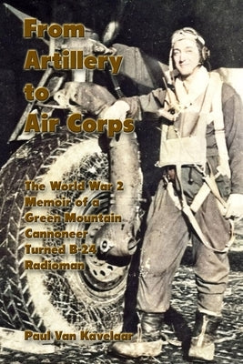 From Artillery to Air Corps: The World War 2 Memoir of a Green Mountain Cannoneer Turned B-24 Radioman by Van Kavelaar, Paul