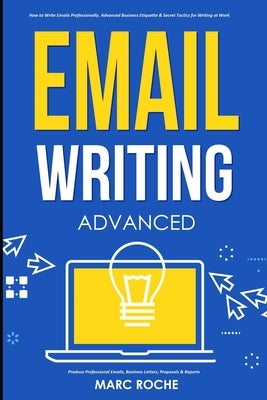 Email Writing: Advanced (c). How to Write Emails Professionally. Advanced Business Etiquette & Secret Tactics for Writing at Work. Pr by Roche, Marc