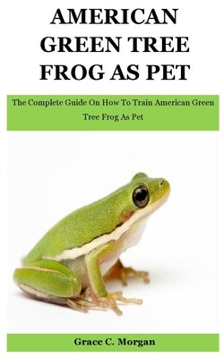 American Green Tree Frog As Pet: The Complete Guide On How To Train American Green Tree Frog As Pet by C. Morgan, Grace