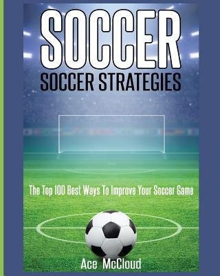 Soccer: Soccer Strategies: The Top 100 Best Ways To Improve Your Soccer Game Pro Mastery Publishing