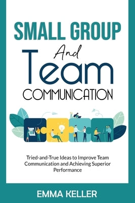 Small Group and Team Communication: Tried-and-True Ideas to Improve Team Communication and Achieving Superior Performance by Keller, Emma