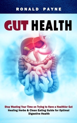 Gut Health: Stop Wasting Your Time on Trying to Have a Healthier Gut (Healing Herbs & Clean Eating Guide for Optimal Digestive Hea by Payne, Ronald