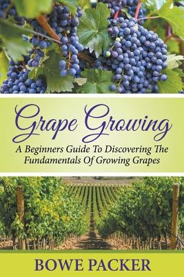 Grape Growing: A Beginners Guide To Discovering The Fundamentals Of Growing Grapes by Packer, Bowe