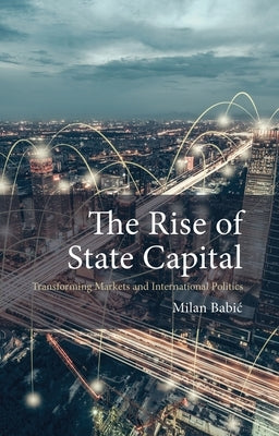 The Rise of State Capital: Transforming Markets and International Politics by Babic, Milan