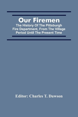 Our Firemen: The History Of The Pittsburgh Fire Department, From The Village Period Until The Present Time by T. Dawson, Charles