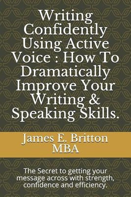 Writing Confidently Using Active Voice: How to Dramatically Improve Your Writing & Speaking Skills.: The Secret to Getting Your Message Across with St by Britton Mba, James E.