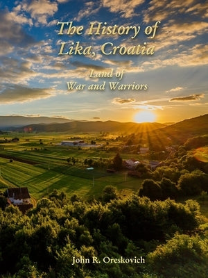 The History of Lika, Croatia: Land of War and Warriors by Oreskovich, John R.