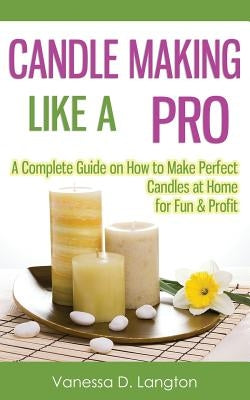 Candle Making Like A Pro: A Complete Guide on How to Make Perfect Candles at Home for Fun & Profit by Langton, Vanessa D.