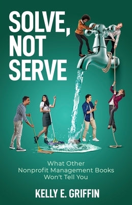 Solve, Not Serve: What Other Nonprofit Management Books Won't Tell You by Griffin, Kelly E.