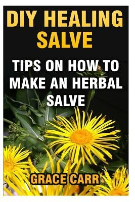 DIY Healing Salve: Tips On How To Make An Herbal Salve by Carr, Grace