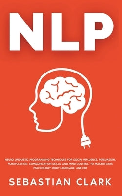 Nlp: Neuro Linguistic Programming Techniques for Social Influence, Persuasion, Manipulation, Communication Skills, and Mind by Clark, Sebastian