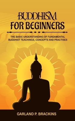 Buddhism For Beginners: The Basic Understanding Of Fundamental Buddhist Teachings, Concepts And Practises by Brackins, Garland P.