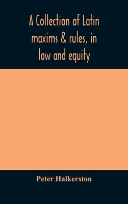 A collection of Latin maxims & rules, in law and equity, selected from the most eminent authors, on the civil, canon, feudal, English and Scots law, w by Halkerston, Peter