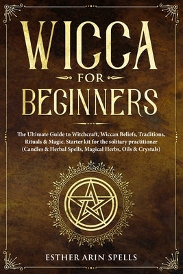 Wicca for Beginners: The Ultimate Guide to Witchcraft, Wiccan Beliefs, Traditions, Rituals & Magic. Starter kit for the solitary practition by Arin Spells, Esther