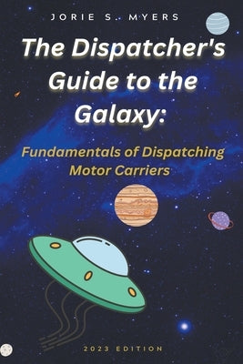 The Dispatcher's Guide to the Galaxy: Fundamentals of Dispatching Motor Carriers by Myers, Jorie