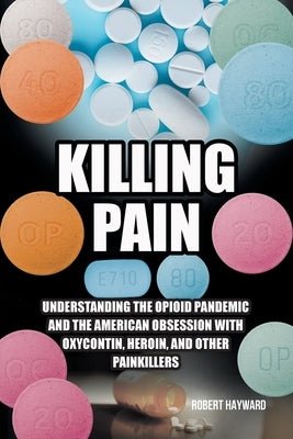 Killing Pain: Understanding the Opioid Pandemic and the American Obsession with Oxycontin, Heroin, and Other Painkillers by Hayward, Robert