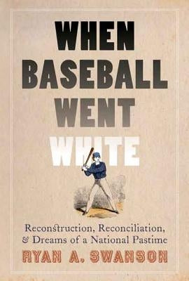 When Baseball Went White: Reconstruction, Reconciliation, and Dreams of a National Pastime by Swanson, Ryan A.