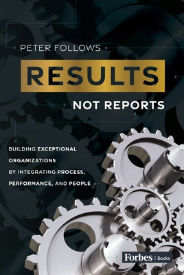 Results, Not Reports: Building Exceptional Organizations by Integrating Process, Performance, and People by Follows, Peter