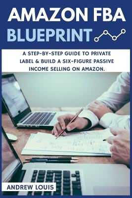 Amazon FBA: Amazon FBA Blueprint: A Step-By-Step Guide to Private Label & Build a Six-Figure Passive Income Selling on Amazon by Louis, Andrew