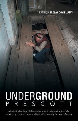 Underground Prescott: A Historical Review of the Stories about Catacombs, Tunnels, Speakeasys, Opium Dens and Bordellos in Early Prescott, a by Ireland-Williams, Patricia