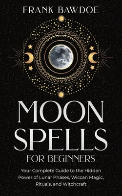 Moon Spells for Beginners: Your Complete Guide to the Hidden Power of Lunar Phases, Wiccan Magic, Rituals, and Witchcraft by Bawdoe, Frank