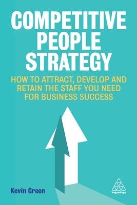 Competitive People Strategy: How to Attract, Develop and Retain the Staff You Need for Business Success by Green, Kevin