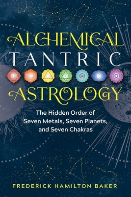 Alchemical Tantric Astrology: The Hidden Order of Seven Metals, Seven Planets, and Seven Chakras by Baker, Frederick Hamilton