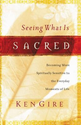 Seeing What Is Sacred: Becoming More Spiritually Sensitive to the Everyday Moments of Life by Gire, Ken