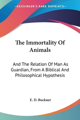 The Immortality Of Animals: And The Relation Of Man As Guardian, From A Biblical And Philosophical Hypothesis by Buckner, E. D.