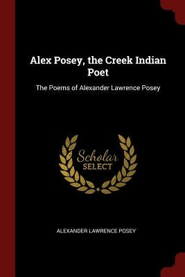 Alex Posey, the Creek Indian Poet: The Poems of Alexander Lawrence Posey by Posey, Alexander Lawrence