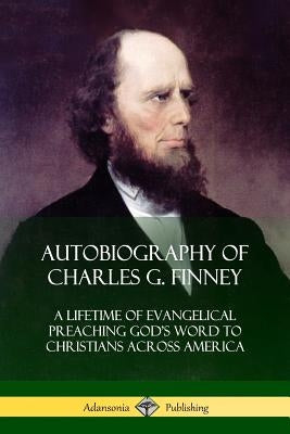 Autobiography of Charles G. Finney: A Lifetime of Evangelical Preaching God's Word to Christians Across America by Finney, Charles G.