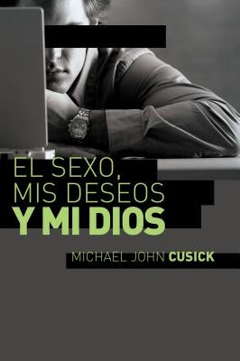 El Sexo, MIS Deseos Y Mi Dios: Cómo Descubir El Deseo Divino Debajo de la Lucha Sexual by Cusick, Michael John