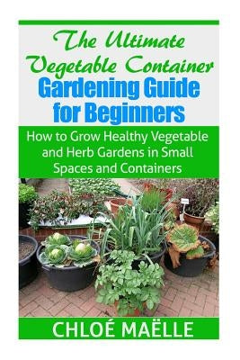The Ultimate Vegetable Container Gardening Guide for Beginners: How to Grow Healthy Vegetables and Herb Gardens in Small Spaces and Containers Paperback Createspace Independent Publishing Platform