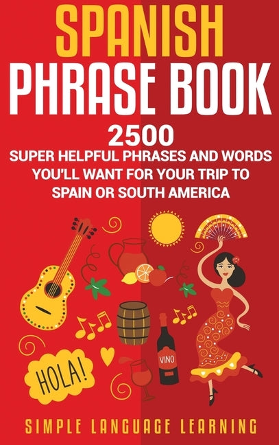 Spanish Phrase Book: 2500 Super Helpful Phrases and Words You'll Want for Your Trip to Spain or South America by Learning, Simple Language