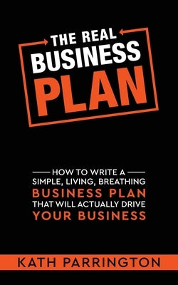 The REAL Business Plan: How to write a simple, living, breathing Business Plan that will actually drive your Business by Parrington, Kath