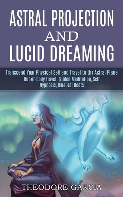 Astral Projection and Lucid Dreaming: Transcend Your Physical Self and Travel to the Astral Plane (Out-of-body Travel, Guided Meditation, Self Hypnosi by Garcia, Theodore
