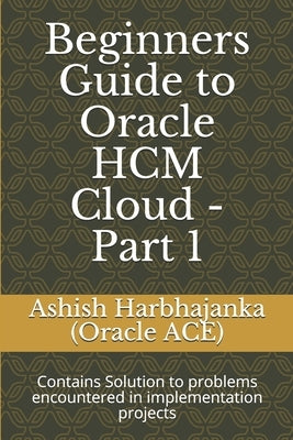 Beginners Guide to Oracle HCM Cloud - Part 1: Contains Solution to problems encountered in implementation projects by Harbhajanka (Oracle Ace), Ashish