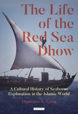 The Life of the Red Sea Dhow: A Cultural History of Seaborne Exploration in the Islamic World by Agius, Dionisius a.