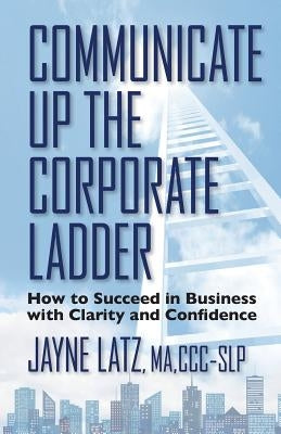 Communicate up the Corporate Ladder: How to Succeed in Business with Clarity and Confidence by Latz, Jayne